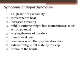 Symptoms of Hyperthyroidism
1. a high state of excitability
2. Intolerance to heat
3. increased sweating
4. mild to extreme weight loss (sometimes as much
as 100 pounds)
5. varying degrees of diarrhea
6. muscle weakness
7. nervousness or other psychic disorders
8. Extreme fatigue but inability to sleep
9. tremor of the hands.
 