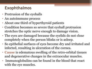 Exophthalmos
• Protrusion of the eyeballs
• An autoimmune process
• About one third of hyperthyroid patients
• Condition becomes so severe that eyeball protrusion
stretches the optic nerve enough to damage vision.
• The eyes are damaged because the eyelids do not close
completely when the person blinks or is asleep.
• So epithelial surfaces of eyes become dry and irritated and
infected, resulting in ulceration of the cornea.
• Cause is edematous swelling of the retro-orbital tissues
and degenerative changes in the extraocular muscles.
• Immunoglobulins can be found in the blood that react
with the eye muscles.
 