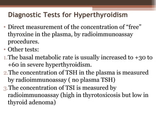 Diagnostic Tests for Hyperthyroidism
• Direct measurement of the concentration of “free”
thyroxine in the plasma, by radioimmunoassay
procedures.
• Other tests:
1.The basal metabolic rate is usually increased to +30 to
+60 in severe hyperthyroidism.
2.The concentration of TSH in the plasma is measured
by radioimmunoassay ( no plasma TSH)
3.The concentration of TSI is measured by
radioimmunoassay (high in thyrotoxicosis but low in
thyroid adenoma)
 