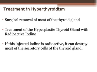 Treatment in Hyperthyroidism
• Surgical removal of most of the thyroid gland
• Treatment of the Hyperplastic Thyroid Gland with
Radioactive Iodine
• If this injected iodine is radioactive, it can destroy
most of the secretory cells of the thyroid gland.
 