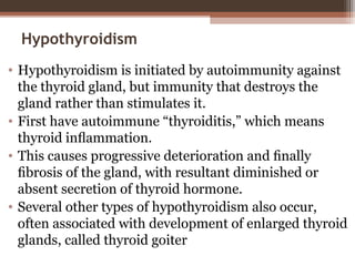 Hypothyroidism
• Hypothyroidism is initiated by autoimmunity against
the thyroid gland, but immunity that destroys the
gland rather than stimulates it.
• First have autoimmune “thyroiditis,” which means
thyroid inﬂammation.
• This causes progressive deterioration and ﬁnally
ﬁbrosis of the gland, with resultant diminished or
absent secretion of thyroid hormone.
• Several other types of hypothyroidism also occur,
often associated with development of enlarged thyroid
glands, called thyroid goiter
 