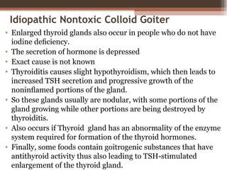 Idiopathic Nontoxic Colloid Goiter
• Enlarged thyroid glands also occur in people who do not have
iodine deﬁciency.
• The secretion of hormone is depressed
• Exact cause is not known
• Thyroiditis causes slight hypothyroidism, which then leads to
increased TSH secretion and progressive growth of the
noninﬂamed portions of the gland.
• So these glands usually are nodular, with some portions of the
gland growing while other portions are being destroyed by
thyroiditis.
• Also occurs if Thyroid gland has an abnormality of the enzyme
system required for formation of the thyroid hormones.
• Finally, some foods contain goitrogenic substances that have
antithyroid activity thus also leading to TSH-stimulated
enlargement of the thyroid gland.
 