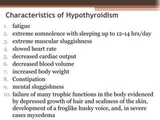 Characteristics of Hypothyroidism
1. fatigue
2. extreme somnolence with sleeping up to 12-14 hrs/day
3. extreme muscular sluggishness
4. slowed heart rate
5. decreased cardiac output
6. decreased blood volume
7. increased body weight
8. Constipation
9. mental sluggishness
10. failure of many trophic functions in the body evidenced
by depressed growth of hair and scaliness of the skin,
development of a froglike husky voice, and, in severe
cases myxedema
 