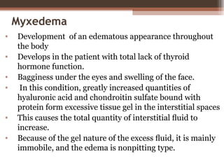 Myxedema
• Development of an edematous appearance throughout
the body
• Develops in the patient with total lack of thyroid
hormone function.
• Bagginess under the eyes and swelling of the face.
• In this condition, greatly increased quantities of
hyaluronic acid and chondroitin sulfate bound with
protein form excessive tissue gel in the interstitial spaces
• This causes the total quantity of interstitial ﬂuid to
increase.
• Because of the gel nature of the excess ﬂuid, it is mainly
immobile, and the edema is nonpitting type.
 