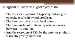 Diagnostic Tests in Hypothyroidism
• The tests for diagnosis of hyperthyroidism give
opposite results in hypothyroidism.
• The free thyroxine in the blood is low.
• The basal metabolic rate in myxedema ranges
between -30 and -50.
• And the secretion of TSH by the anterior pituitary
is usually greatly increased
 