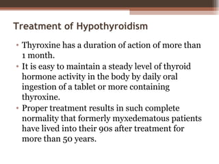 Treatment of Hypothyroidism
• Thyroxine has a duration of action of more than
1 month.
• It is easy to maintain a steady level of thyroid
hormone activity in the body by daily oral
ingestion of a tablet or more containing
thyroxine.
• Proper treatment results in such complete
normality that formerly myxedematous patients
have lived into their 90s after treatment for
more than 50 years.
 