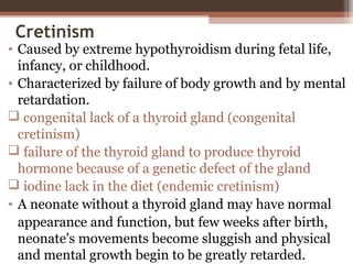 Cretinism
• Caused by extreme hypothyroidism during fetal life,
infancy, or childhood.
• Characterized by failure of body growth and by mental
retardation.
 congenital lack of a thyroid gland (congenital
cretinism)
 failure of the thyroid gland to produce thyroid
hormone because of a genetic defect of the gland
 iodine lack in the diet (endemic cretinism)
• A neonate without a thyroid gland may have normal
appearance and function, but few weeks after birth,
neonate's movements become sluggish and physical
and mental growth begin to be greatly retarded.
 