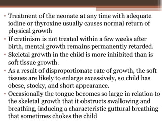 • Treatment of the neonate at any time with adequate
iodine or thyroxine usually causes normal return of
physical growth
• If cretinism is not treated within a few weeks after
birth, mental growth remains permanently retarded.
• Skeletal growth in the child is more inhibited than is
soft tissue growth.
• As a result of disproportionate rate of growth, the soft
tissues are likely to enlarge excessively, so child has
obese, stocky, and short appearance.
• Occasionally the tongue becomes so large in relation to
the skeletal growth that it obstructs swallowing and
breathing, inducing a characteristic guttural breathing
that sometimes chokes the child
 