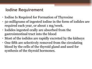 Iodine Requirement
• Iodine Is Required for Formation of Thyroxine
• 50 milligrams of ingested iodine in the form of iodides are
required each year, or about 1 mg/week.
• Iodides ingested orally are absorbed from the
gastrointestinal tract into the blood
• Most of the iodides are rapidly excreted by the kidneys
• One ﬁfth are selectively removed from the circulating
blood by the cells of the thyroid gland and used for
synthesis of the thyroid hormones.
 