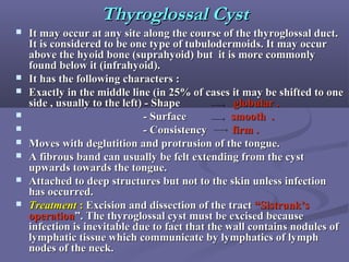 Thyroglossal CystThyroglossal Cyst
 It may occur at any site along the course of the thyroglossal duct.It may occur at any site along the course of the thyroglossal duct.
It is considered to be one type of tubulodermoids. It may occurIt is considered to be one type of tubulodermoids. It may occur
above the hyoid bone (suprahyoid) but it is more commonlyabove the hyoid bone (suprahyoid) but it is more commonly
found below it (infrahyoid).found below it (infrahyoid).
 It has the following characters :It has the following characters :
 Exactly in the middle line (in 25% of cases it may be shifted to oneExactly in the middle line (in 25% of cases it may be shifted to one
side , usually to the left) - Shapeside , usually to the left) - Shape globular .globular .
 - Surface- Surface smooth .smooth .
 - Consistency- Consistency firm .firm .
 Moves with deglutition and protrusion of the tongue.Moves with deglutition and protrusion of the tongue.
 A fibrous band can usually be felt extending from the cystA fibrous band can usually be felt extending from the cyst
upwards towards the tongue.upwards towards the tongue.
 Attached to deep structures but not to the skin unless infectionAttached to deep structures but not to the skin unless infection
has occurred.has occurred.
 TreatmentTreatment :: Excision and dissection of the tractExcision and dissection of the tract “Sistrunk’s“Sistrunk’s
operationoperation”. The thyroglossal cyst must be excised because”. The thyroglossal cyst must be excised because
infection is inevitable due to fact that the wall contains nodules ofinfection is inevitable due to fact that the wall contains nodules of
lymphatic tissue which communicate by lymphatics of lymphlymphatic tissue which communicate by lymphatics of lymph
nodes of the neck.nodes of the neck.
→
→
→
 