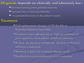 DiagnosisDiagnosis depends on clinically and laboratory lest :depends on clinically and laboratory lest :
 increased serum gamma globulin fractions.increased serum gamma globulin fractions.
 increased titre of thyroid antibodies.increased titre of thyroid antibodies.
 +ve precipitation tests on the patient’s serum.+ve precipitation tests on the patient’s serum.
TreatmentTreatment
 Full replacement therapy of T4 for life asFull replacement therapy of T4 for life as
hypothyroidism is inevitablehypothyroidism is inevitable
 Excision is not advised due to high possibilities ofExcision is not advised due to high possibilities of
post operative myxoedema which is common.post operative myxoedema which is common.
 If there are pressure symptoms division of thyroidIf there are pressure symptoms division of thyroid
isthmus is indicated.isthmus is indicated.
 Subtotal is done for cosmetic disease rarely.Subtotal is done for cosmetic disease rarely.
 Irradiation is contraindicated of it is sensitive.Irradiation is contraindicated of it is sensitive.
 