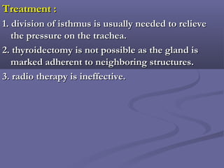 Treatment :Treatment :
1. division of isthmus is usually needed to relieve1. division of isthmus is usually needed to relieve
the pressure on the trachea.the pressure on the trachea.
2. thyroidectomy is not possible as the gland is2. thyroidectomy is not possible as the gland is
marked adherent to neighboring structures.marked adherent to neighboring structures.
3. radio therapy is ineffective.3. radio therapy is ineffective.
 