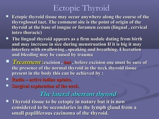  Ectopic thyroid tissue may occur anywhere along the course of theEctopic thyroid tissue may occur anywhere along the course of the
thyroglossal tact. The comment site is the point of origin of thethyroglossal tact. The comment site is the point of origin of the
thyroid at the base of tongue or foramen cecum (lingual , cervicalthyroid at the base of tongue or foramen cecum (lingual , cervical
intro thoracic)intro thoracic)
 The lingual thyroid appears as a firm nodule dating from birthThe lingual thyroid appears as a firm nodule dating from birth
and may increase in size during menstruation If it is big it mayand may increase in size during menstruation If it is big it may
interfere with swallowing , speaking and breathing. Ulcerationinterfere with swallowing , speaking and breathing. Ulceration
and bleeding may be caused by traumaand bleeding may be caused by trauma
 TreatmentTreatment ::excision ,excision , butbut , before excision one must be sure of, before excision one must be sure of
the presence of the normal thyroid in the neck thyroid tissuethe presence of the normal thyroid in the neck thyroid tissue
present in the body this can be achieved by :present in the body this can be achieved by :
 Radio – active iodine uptake.Radio – active iodine uptake.
 Surgical exploration of the neck.Surgical exploration of the neck.
The lateral aberrant thyroidThe lateral aberrant thyroid
 Thyroid tissue to be ectopic in nature but it is nowThyroid tissue to be ectopic in nature but it is now
considered to be secondaries in the lymph gland from aconsidered to be secondaries in the lymph gland from a
small papillferous cacinoma of the thyroid.small papillferous cacinoma of the thyroid.
Ectopic Thyroid
 