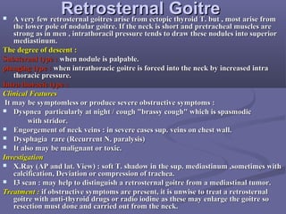 RetrosternalRetrosternal GoitreGoitre A very few retrosternal goitres arise from ectopic thyroid T. but , most arise fromA very few retrosternal goitres arise from ectopic thyroid T. but , most arise from
the lower pole of nodular goitre. If the neck is short and pretracheal muscles arethe lower pole of nodular goitre. If the neck is short and pretracheal muscles are
strong as in men , intrathoracil pressure tends to draw these nodules into superiorstrong as in men , intrathoracil pressure tends to draw these nodules into superior
mediastinum.mediastinum.
The degree of descent :The degree of descent :
Substernal type :Substernal type : when nodule is palpable.when nodule is palpable.
plunging type :plunging type : when intrathoracic goitre is forced into the neck by increased intrawhen intrathoracic goitre is forced into the neck by increased intra
thoracic pressure.thoracic pressure.
Intra thoracic type :Intra thoracic type :
Clinical FeaturesClinical Features
It may be symptomless or produce severe obstructive symptoms :It may be symptomless or produce severe obstructive symptoms :
 Dyspnea particularly at night / cough "brassy cough" which is spasmodicDyspnea particularly at night / cough "brassy cough" which is spasmodic
with stridor.with stridor.
 Engorgement of neck veins : in severe cases sup. veins on chest wall.Engorgement of neck veins : in severe cases sup. veins on chest wall.
 Dysphagia rare (Recurrent N. paralysis)Dysphagia rare (Recurrent N. paralysis)
 It also may be malignant or toxic.It also may be malignant or toxic.
InvestigationInvestigation
 X.Ray (AP and lat. View) : soft T. shadow in the sup. mediastinum ,sometimes withX.Ray (AP and lat. View) : soft T. shadow in the sup. mediastinum ,sometimes with
calcification, Deviation or compression of trachea.calcification, Deviation or compression of trachea.
 I3 scan : may help to distinguish a retrosternal goitre from a mediastinal tumor.I3 scan : may help to distinguish a retrosternal goitre from a mediastinal tumor.
Treatment :Treatment : if obstructive symptoms are present, it is unwise to treat a retrosternalif obstructive symptoms are present, it is unwise to treat a retrosternal
goitre with anti-thyroid drugs or radio iodine as these may enlarge the goitre sogoitre with anti-thyroid drugs or radio iodine as these may enlarge the goitre so
resection must done and carried out from the neck.resection must done and carried out from the neck.
 