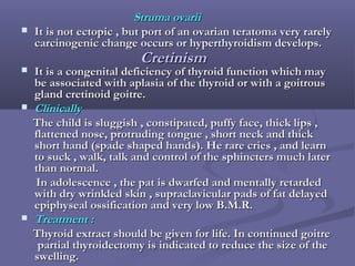 Struma ovariiStruma ovarii
 It is not ectopic , but port of an ovarian teratoma very rarelyIt is not ectopic , but port of an ovarian teratoma very rarely
carcinogenic change occurs or hyperthyroidism develops.carcinogenic change occurs or hyperthyroidism develops.
 It is a congenital deficiency of thyroid function which mayIt is a congenital deficiency of thyroid function which may
be associated with aplasia of the thyroid or with a goitrousbe associated with aplasia of the thyroid or with a goitrous
gland cretinoid goitre.gland cretinoid goitre.
 ClinicallyClinically
The child is sluggish , constipated, puffy face, thick lips ,The child is sluggish , constipated, puffy face, thick lips ,
flattened nose, protruding tongue , short neck and thickflattened nose, protruding tongue , short neck and thick
short hand (spade shaped hands). He rare cries , and learnshort hand (spade shaped hands). He rare cries , and learn
to suck , walk, talk and control of the sphincters much laterto suck , walk, talk and control of the sphincters much later
than normal.than normal.
In adolescence , the pat is dwarfed and mentally retardedIn adolescence , the pat is dwarfed and mentally retarded
with dry wrinkled skin , supraclavicular pads of fat delayedwith dry wrinkled skin , supraclavicular pads of fat delayed
epiphyseal ossification and very low B.M.R.epiphyseal ossification and very low B.M.R.
 Treatment :Treatment :
Thyroid extract should be given for life. In continued goitreThyroid extract should be given for life. In continued goitre
partial thyroidectomy is indicated to reduce the size of thepartial thyroidectomy is indicated to reduce the size of the
swelling.swelling.
CretinismCretinism
 
