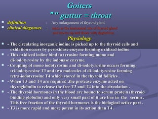 GoitersGoiters
"" gutturguttur == throatthroat""
 definitiondefinition :: Any enlargement of thyroid glandAny enlargement of thyroid gland
 clinical diagnosesclinical diagnoses :: mass in the anatomical site of thyroid glandmass in the anatomical site of thyroid gland
and moves up and down with deglutition.and moves up and down with deglutition.
PhysiologyPhysiology
 - The circulating inorganic iodine is picked up to the thyroid cells and- The circulating inorganic iodine is picked up to the thyroid cells and
oxidation occurs by peroxidase enzyme forming oxidized iodineoxidation occurs by peroxidase enzyme forming oxidized iodine
 - This oxidized iodine bind to tyrosine forming mono and- This oxidized iodine bind to tyrosine forming mono and
di-iodotyrosine by the iodonase enzyme.di-iodotyrosine by the iodonase enzyme.
 - Coupling of mono iodotyrosine and di-iodotyrosine occurs forming- Coupling of mono iodotyrosine and di-iodotyrosine occurs forming
tri-iodotyrosine T3 and two molecules of di-iodotyrosine formingtri-iodotyrosine T3 and two molecules of di-iodotyrosine forming
tetra-iodotyrosine T4 which stored in the thyroid follicles .tetra-iodotyrosine T4 which stored in the thyroid follicles .
 - When T3 and T4 are required ,the protease enzyme acted on- When T3 and T4 are required ,the protease enzyme acted on
thyroglobulin to release the free T3 and T4 into the circulation .thyroglobulin to release the free T3 and T4 into the circulation .
 - The thyroid hormones in the blood are bound to serum protein (thyroid- The thyroid hormones in the blood are bound to serum protein (thyroid
binding globulin) and only very small part of it are free in the serum .binding globulin) and only very small part of it are free in the serum .
This free fraction of the thyroid hormones is the biological active part .This free fraction of the thyroid hormones is the biological active part .
 - T3 is more rapid and more potent in its action than T4 .- T3 is more rapid and more potent in its action than T4 .
 