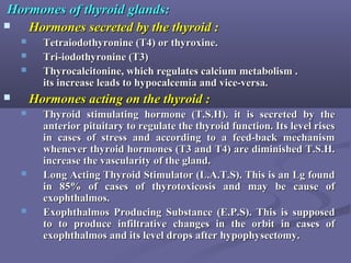 Hormones of thyroid glands:Hormones of thyroid glands:
 Hormones secreted by the thyroid :Hormones secreted by the thyroid :
 Tetraiodothyronine (T4) or thyroxine.Tetraiodothyronine (T4) or thyroxine.
 Tri-iodothyronine (T3)Tri-iodothyronine (T3)
 Thyrocalcitonine, which regulates calcium metabolism .Thyrocalcitonine, which regulates calcium metabolism .
its increase leads to hypocalcemia and vice-versa.its increase leads to hypocalcemia and vice-versa.
 Hormones acting on the thyroid :Hormones acting on the thyroid :
 Thyroid stimulating hormone (T.S.H). it is secreted by theThyroid stimulating hormone (T.S.H). it is secreted by the
anterior pituitary to regulate the thyroid function. Its level risesanterior pituitary to regulate the thyroid function. Its level rises
in cases of stress and according to a feed-back mechanismin cases of stress and according to a feed-back mechanism
whenever thyroid hormones (T3 and T4) are diminished T.S.H.whenever thyroid hormones (T3 and T4) are diminished T.S.H.
increase the vascularity of the gland.increase the vascularity of the gland.
 Long Acting Thyroid Stimulator (L.A.T.S). This is an Lg foundLong Acting Thyroid Stimulator (L.A.T.S). This is an Lg found
in 85% of cases of thyrotoxicosis and may be cause ofin 85% of cases of thyrotoxicosis and may be cause of
exophthalmos.exophthalmos.
 Exophthalmos Producing Substance (E.P.S). This is supposedExophthalmos Producing Substance (E.P.S). This is supposed
to to produce infiltrative changes in the orbit in cases ofto to produce infiltrative changes in the orbit in cases of
exophthalmos and its level drops after hypophysectomy.exophthalmos and its level drops after hypophysectomy.
 