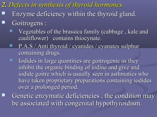2.2. Defects in synthesis of thyroid hormones.Defects in synthesis of thyroid hormones.
 Enzyme deficiency within the thyroid gland.Enzyme deficiency within the thyroid gland.
 Goitrogens :Goitrogens :
 Vegetables of the brassica family (cabbage , kale andVegetables of the brassica family (cabbage , kale and
cauliflower) contains thiocynate.cauliflower) contains thiocynate.
 P.A.S / Anti thyroid / cyanides / cyanates sulphurP.A.S / Anti thyroid / cyanides / cyanates sulphur
containing drugs.containing drugs.
 Iodides in large quantities are goitrogenic as theyIodides in large quantities are goitrogenic as they
inhibit the organic binding of iodine and give andinhibit the organic binding of iodine and give and
iodide goitre which is usually seen in asthmatics whoiodide goitre which is usually seen in asthmatics who
have taken proprietary preparations containing iodideshave taken proprietary preparations containing iodides
over a prolonged period.over a prolonged period.
 Genetic enzymatic deficiencies , the condition mayGenetic enzymatic deficiencies , the condition may
be associated with congenital hypothyroidism.be associated with congenital hypothyroidism.
 