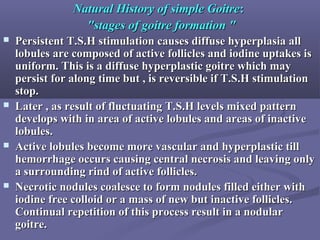 Natural History of simple GoitreNatural History of simple Goitre::
"stages of goitre formation ""stages of goitre formation "
 Persistent T.S.H stimulation causes diffuse hyperplasia allPersistent T.S.H stimulation causes diffuse hyperplasia all
lobules are composed of active follicles and iodine uptakes islobules are composed of active follicles and iodine uptakes is
uniform. This is a diffuse hyperplastic goitre which mayuniform. This is a diffuse hyperplastic goitre which may
persist for along time but , is reversible if T.S.H stimulationpersist for along time but , is reversible if T.S.H stimulation
stop.stop.
 Later , as result of fluctuating T.S.H levels mixed patternLater , as result of fluctuating T.S.H levels mixed pattern
develops with in area of active lobules and areas of inactivedevelops with in area of active lobules and areas of inactive
lobules.lobules.
 Active lobules become more vascular and hyperplastic tillActive lobules become more vascular and hyperplastic till
hemorrhage occurs causing central necrosis and leaving onlyhemorrhage occurs causing central necrosis and leaving only
a surrounding rind of active follicles.a surrounding rind of active follicles.
 Necrotic nodules coalesce to form nodules filled either withNecrotic nodules coalesce to form nodules filled either with
iodine free colloid or a mass of new but inactive follicles.iodine free colloid or a mass of new but inactive follicles.
Continual repetition of this process result in a nodularContinual repetition of this process result in a nodular
goitre.goitre.
 