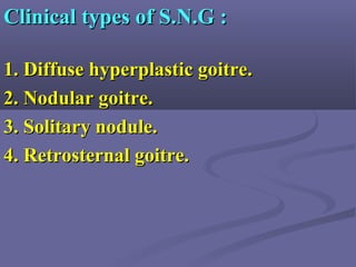 Clinical types of S.N.G :Clinical types of S.N.G :
1. Diffuse hyperplastic goitre.1. Diffuse hyperplastic goitre.
2. Nodular goitre.2. Nodular goitre.
3. Solitary nodule.3. Solitary nodule.
4. Retrosternal goitre.4. Retrosternal goitre.
 