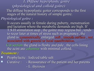 1. Diffuse1. Diffuse hyperplastichyperplastic goitregoitre
(physiological and colloid(physiological and colloid goitregoitre))
The diffuse hyperplastic goiter corresponds to the firstThe diffuse hyperplastic goiter corresponds to the first
stages of the natural history of simple goitre.stages of the natural history of simple goitre.
PhysiologicalPhysiological goitregoitre ::
It occurs usually in female during puberty, menstruationIt occurs usually in female during puberty, menstruation
and lactation where the metabolic demands are high. Ifand lactation where the metabolic demands are high. If
T.S.H stimulation stop , the goitre may regress but , tendsT.S.H stimulation stop , the goitre may regress but , tends
to recur later at times of stress such as pregnancy, theto recur later at times of stress such as pregnancy, the
gland isgland is symmetricallysymmetrically enlargedenlarged soft , smooth surface , notsoft , smooth surface , not
associated with general or local manifestation.associated with general or local manifestation.
Cut sectionCut section the gland is fleshy and pale , the cells liningthe gland is fleshy and pale , the cells lining
the acini arethe acini are columnarcolumnar with minimal colloid.with minimal colloid.
Treatment :Treatment :
 Prophylactic : Iodized table saltProphylactic : Iodized table salt
 Curative : - Reassurance of the patient and her parentsCurative : - Reassurance of the patient and her parents
- L. thyroxin- L. thyroxin
 