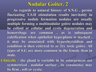 22..Nodular GoiterNodular Goiter
As regards to natural history of S.N.G , persistAs regards to natural history of S.N.G , persist
fluctuating T.S.H stimulation results inevitably influctuating T.S.H stimulation results inevitably in
progressive nodule formation nodules are usuallyprogressive nodule formation nodules are usually
multiple forming a multinodular goitre nodules maymultiple forming a multinodular goitre nodules may
be colloid or cellular and cystic degeneration andbe colloid or cellular and cystic degeneration and
hemorrhage are common , as is subsequenthemorrhage are common , as is subsequent
calcification when epithelial hyperplasia is marked ,calcification when epithelial hyperplasia is marked ,
it may be associated with hyperthyroidism andit may be associated with hyperthyroidism and
condition is then referred to as 2ry toxic goitre. Allcondition is then referred to as 2ry toxic goitre. All
types of S.G are more common in the female than intypes of S.G are more common in the female than in
male.male.
Clinically :Clinically : the gland is variable in its enlargement notthe gland is variable in its enlargement not
symmetrical , nodular surface , its consistency maysymmetrical , nodular surface , its consistency may
be firm , soft or cystic.be firm , soft or cystic.
 