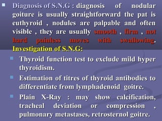  Diagnosis of S.N.G :Diagnosis of S.N.G : diagnosis of nodulardiagnosis of nodular
goiture is usually straightforward the pat isgoiture is usually straightforward the pat is
euthyroid , nodules are palpable and ofteneuthyroid , nodules are palpable and often
visible , they are usuallyvisible , they are usually smoothsmooth ,, firmfirm ,, notnot
hardhard painlesspainless moves with swallowingmoves with swallowing..
Investigation of S.N.G:Investigation of S.N.G:
 Thyroid function test to exclude mild hyperThyroid function test to exclude mild hyper
thyroidism.thyroidism.
 Estimation of titres of thyroid antibodies toEstimation of titres of thyroid antibodies to
differentiate from lymphadenoid goitre.differentiate from lymphadenoid goitre.
 Plain X-Ray : may show calcification,Plain X-Ray : may show calcification,
tracheal deviation or compression ,tracheal deviation or compression ,
pulmonary metastases, retrosternol goitre.pulmonary metastases, retrosternol goitre.
 