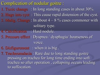 Complication of nodular goitre :Complication of nodular goitre :
1.1. Toxic changeToxic change : In long standing cases in about 30%.: In long standing cases in about 30%.
2.2. HageHage into cystinto cyst : This cause rapid distension of the cyst.: This cause rapid distension of the cyst.
3.3. Malig. ChangeMalig. Change : In about 4 – 8 % cases commoner with: In about 4 – 8 % cases commoner with
solitary type.solitary type.
4. Calcification4. Calcification : Hard nodule.: Hard nodule.
5.5. Pressure effectPressure effect : Dyspnea / dysphagia/ hoarseness of: Dyspnea / dysphagia/ hoarseness of
voice.voice.
6.6. DisfigurementDisfigurement : when it is big .: when it is big .
7.7. TracheomalaciaTracheomalacia : Rare due to long standing goitre: Rare due to long standing goitre
pressing on trachea for long time ending into softpressing on trachea for long time ending into soft
trachea so after operation , collapsing occurs leadingtrachea so after operation , collapsing occurs leading
to suffocation.to suffocation.
 