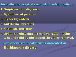 Indication for surgical removal of nodular goiter :Indication for surgical removal of nodular goiter :
1. Suspicion of malignancy1. Suspicion of malignancy
2. Symptoms of pressure2. Symptoms of pressure
3. Hyper thyrodism3. Hyper thyrodism
4. Substernal extension4. Substernal extension
5. Cosmetic deformity5. Cosmetic deformity
6. Solitary nodule that are cold on radio – iodine6. Solitary nodule that are cold on radio – iodine
scan and solid by ultrasound should be removed.scan and solid by ultrasound should be removed.
Non operative treatment is indicated inNon operative treatment is indicated in
Hashimoto’s diseaseHashimoto’s disease
 