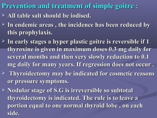Prevention and treatment of simple goitre :Prevention and treatment of simple goitre :
 All table salt should be iodised.All table salt should be iodised.
 In endemic areas , the incidence has been reduced byIn endemic areas , the incidence has been reduced by
this prophylaxis.this prophylaxis.
 In early stages a hyper plastic goitre is reversible if 1In early stages a hyper plastic goitre is reversible if 1
thyroxine is given in maximum doses 0.3 mg daily forthyroxine is given in maximum doses 0.3 mg daily for
several months and then very slowly reduction to 0.1several months and then very slowly reduction to 0.1
mg daily for many years. If regression does not occur .mg daily for many years. If regression does not occur .
 Thyroidectomy may be indicated for cosmetic reasonsThyroidectomy may be indicated for cosmetic reasons
or pressure symptoms.or pressure symptoms.
 Nodular stage of S.G is irreversible so subtotalNodular stage of S.G is irreversible so subtotal
thyroidectomy is indicated. The rule is to leave athyroidectomy is indicated. The rule is to leave a
portion equal to one normal thyroid lobe , on eachportion equal to one normal thyroid lobe , on each
side.side.
 