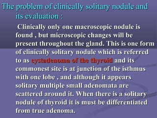 The problem of clinically solitary nodule andThe problem of clinically solitary nodule and
its evaluation :its evaluation :
Clinically only one macroscopic nodule isClinically only one macroscopic nodule is
found , but microscopic changes will befound , but microscopic changes will be
present throughout the gland. This is one formpresent throughout the gland. This is one form
of clinically solitary nodule which is referredof clinically solitary nodule which is referred
to asto as cystadenoma of the thyroidcystadenoma of the thyroid and itsand its
commonest site is at junction of the isthmuscommonest site is at junction of the isthmus
with one lobe , and although it appearswith one lobe , and although it appears
solitary multiple small adenomata aresolitary multiple small adenomata are
scattered around it. When there is a solitaryscattered around it. When there is a solitary
nodule of thyroid it is must be differentiatednodule of thyroid it is must be differentiated
from true adenoma.from true adenoma.
 
