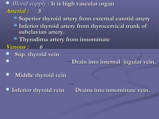  Blood supply :Blood supply : It is high vascular organIt is high vascular organ
Arterial :Arterial : 55
 Superior thyroid artery from external carotid arterySuperior thyroid artery from external carotid artery
 Inferior thyroid artery from thyrocervical trunk ofInferior thyroid artery from thyrocervical trunk of
subclavian artery.subclavian artery.
 Thyrodima artery from innominateThyrodima artery from innominate
Venous :Venous : 66
 Sup. thyroid veinSup. thyroid vein
 Drain into internal jugular vein.Drain into internal jugular vein.
 Middle thyroid veinMiddle thyroid vein
 Inferior thyroid vein Drains into innominate vein.Inferior thyroid vein Drains into innominate vein.
→
→
 