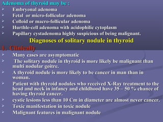 Adenoma of thyroid may be :Adenoma of thyroid may be :
 Embryonal adenomaEmbryonal adenoma
 Fetal or micro-follicular adenomaFetal or micro-follicular adenoma
 Colloid or macro-follicular adenomaColloid or macro-follicular adenoma
 Hurthle-cell adenoma with acidophilic cytoplasmHurthle-cell adenoma with acidophilic cytoplasm
 Papillary cystadenoma highly suspicious of being malignant.Papillary cystadenoma highly suspicious of being malignant.
Diagnoses of solitary nodule in thyroidDiagnoses of solitary nodule in thyroid
1. Clinically1. Clinically
 Many cases are asymptomaticMany cases are asymptomatic
 The solitary nodule in thyroid is more likely be malignant thanThe solitary nodule in thyroid is more likely be malignant than
multi nodular goitre.multi nodular goitre.
 A thyroid nodule is more likely to be cancer in man than inA thyroid nodule is more likely to be cancer in man than in
woman.woman.
 Patient with thyroid nodules who received X-Ray treatment to thePatient with thyroid nodules who received X-Ray treatment to the
head and neck in infancy and childhood have 35 – 50 % chance ofhead and neck in infancy and childhood have 35 – 50 % chance of
having thyroid cancer.having thyroid cancer.
 cystic lesions less than 10 Cm in diameter are almost never cancer.cystic lesions less than 10 Cm in diameter are almost never cancer.
 Toxic manifestation in toxic noduleToxic manifestation in toxic nodule
 Malignant features in malignant noduleMalignant features in malignant nodule
 