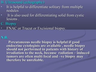 B. Ultrasound (echography)B. Ultrasound (echography)
• It is helpful to differentiate solitary from multipleIt is helpful to differentiate solitary from multiple
nodulesnodules
• It is also used for differentiating solid from cysticIt is also used for differentiating solid from cystic
lesions .lesions .
C. BiopsyC. Biopsy
• FNAC or Trucut or Excisional biopsy.FNAC or Trucut or Excisional biopsy.
N.B.N.B.
Percutaneous needle biopsy is helpful if goodPercutaneous needle biopsy is helpful if good
endocrine cytologists are available , needle biopsyendocrine cytologists are available , needle biopsy
should not performed in patients with history ofshould not performed in patients with history of
irradiation to the neck, because radiation – inducedirradiation to the neck, because radiation – induced
tumors are often multi focal and –ve biopsy maytumors are often multi focal and –ve biopsy may
therefore be unreliable.therefore be unreliable.
 