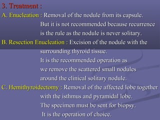 3. Treatment :3. Treatment :
A.A. Enucleation :Enucleation : Removal of the nodule from its capsule.Removal of the nodule from its capsule.
But it is not recommended because recurrenceBut it is not recommended because recurrence
is the rule as the nodule is never solitary.is the rule as the nodule is never solitary.
B. Resection Enucleation :B. Resection Enucleation : Excision of the nodule with theExcision of the nodule with the
surrounding thyroid tissue.surrounding thyroid tissue.
It is the recommended operation asIt is the recommended operation as
we remove the scattered small noduleswe remove the scattered small nodules
around the clinical solitary nodule.around the clinical solitary nodule.
C. Hemithyroidectomy :C. Hemithyroidectomy : Removal of the affected lobe togetherRemoval of the affected lobe together
with the isthmus and pyramidal lobe.with the isthmus and pyramidal lobe.
The specimen must be sent for biopsy.The specimen must be sent for biopsy.
It is the operation of choice.It is the operation of choice.
 