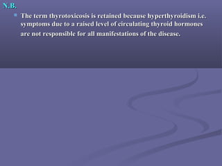 N.B.N.B.
 The term thyrotoxicosis is retained because hyperthyroidism i.e.The term thyrotoxicosis is retained because hyperthyroidism i.e.
symptoms due to a raised level of circulating thyroid hormonessymptoms due to a raised level of circulating thyroid hormones
are not responsible for all manifestations of the disease.are not responsible for all manifestations of the disease.
 