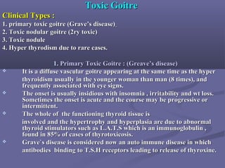 Toxic GoitreToxic Goitre
Clinical Types :Clinical Types :
1. primary toxic goitre (Grave’s disease)1. primary toxic goitre (Grave’s disease)
2. Toxic nodular goitre (2ry toxic)2. Toxic nodular goitre (2ry toxic)
3. Toxic nodule3. Toxic nodule
4. Hyper thyrodism due to rare cases.4. Hyper thyrodism due to rare cases.
1.1. Primary ToxicPrimary Toxic GoitreGoitre : (Greave’s disease): (Greave’s disease)
 It is a diffuse vascular goitre appearing at the same time as the hyperIt is a diffuse vascular goitre appearing at the same time as the hyper
thyroidism usually in the younger woman than man (8 times), andthyroidism usually in the younger woman than man (8 times), and
frequently associated with eye signs.frequently associated with eye signs.
 The onset is usually insidious with insomnia , irritability and wt loss.The onset is usually insidious with insomnia , irritability and wt loss.
Sometimes the onset is acute and the course may be progressive orSometimes the onset is acute and the course may be progressive or
intermittent.intermittent.
 The whole of the functioning thyroid tissue isThe whole of the functioning thyroid tissue is
involved and the hypertrophy and hyperplasia are due to abnormalinvolved and the hypertrophy and hyperplasia are due to abnormal
thyroid stimulators such as L.A.T.S which is an immunoglobulin ,thyroid stimulators such as L.A.T.S which is an immunoglobulin ,
found in 85% of cases of thyrotoxicosis.found in 85% of cases of thyrotoxicosis.
 Grave`s disease is considered now an auto immune disease in whichGrave`s disease is considered now an auto immune disease in which
antibodies binding to T.S.H receptors leading to release of thyroxine.antibodies binding to T.S.H receptors leading to release of thyroxine.
 