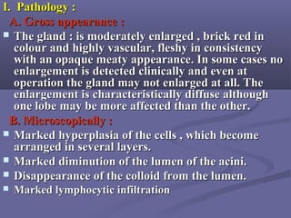 I. Pathology :I. Pathology :
A. Gross appearance :A. Gross appearance :
 The gland : is moderately enlarged , brick red inThe gland : is moderately enlarged , brick red in
colour and highly vascular, fleshy in consistencycolour and highly vascular, fleshy in consistency
with an opaque meaty appearance. In some cases nowith an opaque meaty appearance. In some cases no
enlargement is detected clinically and even atenlargement is detected clinically and even at
operation the gland may not enlarged at all. Theoperation the gland may not enlarged at all. The
enlargement is characteristically diffuse althoughenlargement is characteristically diffuse although
one lobe may be more affected than the other.one lobe may be more affected than the other.
B. Microscopically :B. Microscopically :
 Marked hyperplasia of the cells , which becomeMarked hyperplasia of the cells , which become
arranged in several layers.arranged in several layers.
 Marked diminution of the lumen of the acini.Marked diminution of the lumen of the acini.
 Disappearance of the colloid from the lumenDisappearance of the colloid from the lumen..
 Marked lymphocytic infiltrationMarked lymphocytic infiltration
 