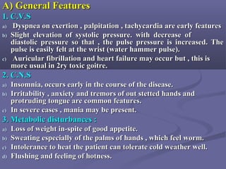 A) General FeaturesA) General Features
1. C.V.S1. C.V.S
a)a) Dyspnea on exertion , palpitation , tachycardia are early featuresDyspnea on exertion , palpitation , tachycardia are early features
b)b) Slight elevation of systolic pressure. with decrease ofSlight elevation of systolic pressure. with decrease of
diastolic pressure so that , the pulse pressure is increased. Thediastolic pressure so that , the pulse pressure is increased. The
pulse is easily felt at the wrist (water hammer pulse).pulse is easily felt at the wrist (water hammer pulse).
c)c) Auricular fibrillation and heart failure may occur but , this isAuricular fibrillation and heart failure may occur but , this is
more usual in 2ry toxic goitre.more usual in 2ry toxic goitre.
2. C.N.S2. C.N.S
a)a) Insomnia, occurs early in the course of the disease.Insomnia, occurs early in the course of the disease.
b)b) Irritability , anxiety and tremors of out stetted hands andIrritability , anxiety and tremors of out stetted hands and
protruding tongue are common features.protruding tongue are common features.
c)c) In severe cases , mania may be present.In severe cases , mania may be present.
3. Metabolic disturbances :3. Metabolic disturbances :
a)a) Loss of weight in-spite of good appetite.Loss of weight in-spite of good appetite.
b)b) Sweating especially of the palms of hands , which feel worm.Sweating especially of the palms of hands , which feel worm.
c)c) Intolerance to heat the patient can tolerate cold weather well.Intolerance to heat the patient can tolerate cold weather well.
d)d) Flushing and feeling of hotness.Flushing and feeling of hotness.
 