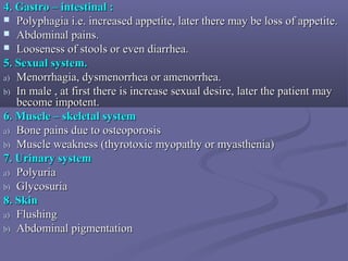4. Gastro – intestinal :4. Gastro – intestinal :
 Polyphagia i.e. increased appetite, later there may be loss of appetite.Polyphagia i.e. increased appetite, later there may be loss of appetite.
 Abdominal pains.Abdominal pains.
 Looseness of stools or even diarrhea.Looseness of stools or even diarrhea.
5. Sexual system.5. Sexual system.
a)a) Menorrhagia, dysmenorrhea or amenorrhea.Menorrhagia, dysmenorrhea or amenorrhea.
b)b) In male , at first there is increase sexual desire, later the patient mayIn male , at first there is increase sexual desire, later the patient may
become impotent.become impotent.
6. Muscle – skeletal system6. Muscle – skeletal system
a)a) Bone pains due to osteoporosisBone pains due to osteoporosis
b)b) Muscle weakness (thyrotoxic myopathy or myasthenia)Muscle weakness (thyrotoxic myopathy or myasthenia)
7. Urinary system7. Urinary system
a)a) PolyuriaPolyuria
b)b) GlycosuriaGlycosuria
8. Skin8. Skin
a)a) FlushingFlushing
b)b) Abdominal pigmentationAbdominal pigmentation
 