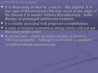 c)c) PretibialPretibial myxedemamyxedema
 It is thickening of skin by a mucin – like deposit. It isIt is thickening of skin by a mucin – like deposit. It is
rare sign of thyrotoxicosis but may occur at any stage ofrare sign of thyrotoxicosis but may occur at any stage of
the disease it is usually follows thyroidectomy , Iodinthe disease it is usually follows thyroidectomy , Iodin
therapy or prolonged antithyroid ttherapy or prolonged antithyroid treatment .reatment .
 It is usually associated with progressive exophthalmos.It is usually associated with progressive exophthalmos.
 It starts as bilateral symmetrical pitting edema with red andIt starts as bilateral symmetrical pitting edema with red and
then deep purple colour.then deep purple colour.
 In severe cases , whole leg below its knee is involvedIn severe cases , whole leg below its knee is involved
“thyroid acropachy”. Although it is resistant to treatment .“thyroid acropachy”. Although it is resistant to treatment .
it tends to subside spontaneously.it tends to subside spontaneously.
 