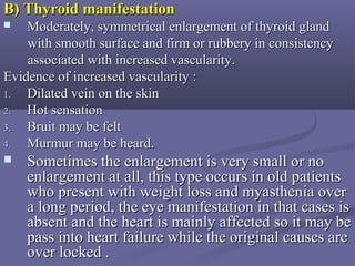 B) Thyroid manifestationB) Thyroid manifestation
 Moderately, symmetrical enlargement of thyroid glandModerately, symmetrical enlargement of thyroid gland
with smooth surface and firm or rubbery in consistencywith smooth surface and firm or rubbery in consistency
associated with increased vascularity.associated with increased vascularity.
Evidence of increased vascularity :Evidence of increased vascularity :
1.1. Dilated vein on the skinDilated vein on the skin
2.2. Hot sensationHot sensation
3.3. Bruit may be feltBruit may be felt
4.4. Murmur may be heard.Murmur may be heard.
 Sometimes the enlargement is very small or noSometimes the enlargement is very small or no
enlargement at all, this type occurs in old patientsenlargement at all, this type occurs in old patients
who present with weight loss and myasthenia overwho present with weight loss and myasthenia over
a long period, the eye manifestation in that cases isa long period, the eye manifestation in that cases is
absent and the heart is mainly affected so it may beabsent and the heart is mainly affected so it may be
pass into heart failure while the original causes arepass into heart failure while the original causes are
over locked .over locked .
 