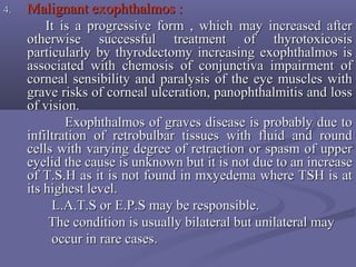 4.4. Malignant exophthalmos :Malignant exophthalmos :
It is a progressive form , which may increased afterIt is a progressive form , which may increased after
otherwise successful treatment of thyrotoxicosisotherwise successful treatment of thyrotoxicosis
particularly by thyrodectomy increasing exophthalmos isparticularly by thyrodectomy increasing exophthalmos is
associated with chemosis of conjunctiva impairment ofassociated with chemosis of conjunctiva impairment of
corneal sensibility and paralysis of the eye muscles withcorneal sensibility and paralysis of the eye muscles with
grave risks of corneal ulceration, panophthalmitis and lossgrave risks of corneal ulceration, panophthalmitis and loss
of vision.of vision.
Exophthalmos of graves disease is probably due toExophthalmos of graves disease is probably due to
infiltration of retrobulbar tissues with fluid and roundinfiltration of retrobulbar tissues with fluid and round
cells with varying degree of retraction or spasm of uppercells with varying degree of retraction or spasm of upper
eyelid the cause is unknown but it is not due to an increaseeyelid the cause is unknown but it is not due to an increase
of T.S.H as it is not found in mxyedema where TSH is atof T.S.H as it is not found in mxyedema where TSH is at
its highest level.its highest level.
L.A.T.S or E.P.S may be responsible.L.A.T.S or E.P.S may be responsible.
The condition is usually bilateral but unilateral mayThe condition is usually bilateral but unilateral may
occur in rare cases.occur in rare cases.
 