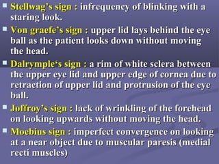  Stellwag’s sign :Stellwag’s sign : infrequency of blinking with ainfrequency of blinking with a
staring look.staring look.
 Von graefe’s sign :Von graefe’s sign : upper lid lays behind the eyeupper lid lays behind the eye
ball as the patient looks down without movingball as the patient looks down without moving
the head.the head.
 Dalrymple‘s sign :Dalrymple‘s sign : a rim of white sclera betweena rim of white sclera between
the upper eye lid and upper edge of cornea due tothe upper eye lid and upper edge of cornea due to
retraction of upper lid and protrusion of the eyeretraction of upper lid and protrusion of the eye
ball.ball.
 Joffroy’s sign :Joffroy’s sign : lack of wrinkling of the foreheadlack of wrinkling of the forehead
on looking upwards without moving the head.on looking upwards without moving the head.
 Moebius sign :Moebius sign : imperfect convergence on lookingimperfect convergence on looking
at a near object due to muscular paresis (medialat a near object due to muscular paresis (medial
recti muscles)recti muscles)
 