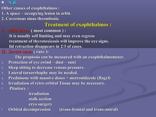  N.B.N.B.
Other causes of exophthalmos :Other causes of exophthalmos :
1. A space – occupying lesion in orbit.1. A space – occupying lesion in orbit.
2. Cavernous sinus thrombosis.2. Cavernous sinus thrombosis.
Treatment of exophthalmos :Treatment of exophthalmos :
I.I. Mild casesMild cases ( most common ) :( most common ) :
It is usually self limiting and may even regressIt is usually self limiting and may even regress
treatment of thyrotoxicosis will improve the eye signs.treatment of thyrotoxicosis will improve the eye signs.
lid retraction disappears in 2/3 of cases.lid retraction disappears in 2/3 of cases.
II. Severe casesII. Severe cases ( rare ):( rare ):
The proptosis can be measured with an exophthalmometer.The proptosis can be measured with an exophthalmometer.
1.1. Protection of eye (wind – dust – sun)Protection of eye (wind – dust – sun)
2.2. Sleep sitting to decrease venous pressure.Sleep sitting to decrease venous pressure.
3.3. Lateral tarsorrhaphy may be needed.Lateral tarsorrhaphy may be needed.
4.4. Prednisone with massive doses + metronidazole (flagyl)Prednisone with massive doses + metronidazole (flagyl)
5.5. Irradiation of retro orbital Tissue may be necessary.Irradiation of retro orbital Tissue may be necessary.
• Pituitary :Pituitary :
irradiationirradiation
stalk sectionstalk section
cryo surgerycryo surgery
• Orbital decompression (trans-frontal and trans-antral)Orbital decompression (trans-frontal and trans-antral)
 