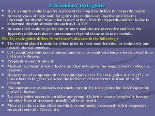 2. Secondary toxic goiter2. Secondary toxic goiter
 Here a simple nodular goitre is present for long time before the hyperthyroidism.Here a simple nodular goitre is present for long time before the hyperthyroidism.
 In many cases of toxic nodular goitre ,the nodules are inactive and it is theIn many cases of toxic nodular goitre ,the nodules are inactive and it is the
internodular thyroid tissue that is over active , here the hyperthyroidism is due tointernodular thyroid tissue that is over active , here the hyperthyroidism is due to
abnormal thyroid stimulators such as L.A.T.S.abnormal thyroid stimulators such as L.A.T.S.
 In some toxic nodular goitre one or more nodules are overactive and here theIn some toxic nodular goitre one or more nodules are overactive and here the
hyperthyroidism is due to autonomous thyroid tissue as in toxic nodule.hyperthyroidism is due to autonomous thyroid tissue as in toxic nodule.
The 2ry toxic goitre differs from Grave’s diseases in the following :The 2ry toxic goitre differs from Grave’s diseases in the following :
 The thyroid gland is nodular either prior to toxic manifestation or nodularity andThe thyroid gland is nodular either prior to toxic manifestation or nodularity and
toxicity started together.toxicity started together.
 C.V. manifestations are prominent and nervous manifestation are less marked thanC.V. manifestations are prominent and nervous manifestation are less marked than
in Grave’s disease.in Grave’s disease.
 Proptosis is usually absent.Proptosis is usually absent.
 Medical treatment is less effective and has to be given for long periods to obtain aMedical treatment is less effective and has to be given for long periods to obtain a
response.response.
 Recurrence of symptoms after thyroidectomy : for 2ry toxic goitre is rare (1% orRecurrence of symptoms after thyroidectomy : for 2ry toxic goitre is rare (1% or
less) where as in grave’s disease the incidence of recurrence is from 10 to 20less) where as in grave’s disease the incidence of recurrence is from 10 to 20
percent.percent.
 Post operative myxedema is extremely rare in 2ry toxic goitre but it is frequent inPost operative myxedema is extremely rare in 2ry toxic goitre but it is frequent in
graves’s disease.graves’s disease.
 2ry toxic goitre occurs in an older age group it is better treated surgically because2ry toxic goitre occurs in an older age group it is better treated surgically because
the other lines of treatment usually fail to control it.the other lines of treatment usually fail to control it.
 More ever the cardiac affection which is commonly associated with it responds toMore ever the cardiac affection which is commonly associated with it responds to
surgical removal of the goitre.surgical removal of the goitre.
 