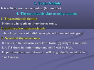 3. Toxic Nodule3. Toxic Nodule
It is solitary over active nodule (hot nodule)It is solitary over active nodule (hot nodule)
4. Thyrotoxicosis due to other causes4. Thyrotoxicosis due to other causes
1.1. Thyrotoxicosis fastitiaThyrotoxicosis fastitia
Patients whose given thyroxine as tonic.Patients whose given thyroxine as tonic.
2. Jod-basedow thyrotoxicosis2. Jod-basedow thyrotoxicosis
when large doses of iodide were given for an endemic goitre.when large doses of iodide were given for an endemic goitre.
3.3. Neonatal thyrotoxicosisNeonatal thyrotoxicosis
It occurs in babies who were born from hyperthyroid mothers.It occurs in babies who were born from hyperthyroid mothers.
L.A.T.S titres in both mother and child will be high.L.A.T.S titres in both mother and child will be high.
Hyperthyroidism manifestation will be gradually subsides inHyperthyroidism manifestation will be gradually subsides in
3 or 4 weeks3 or 4 weeks
 