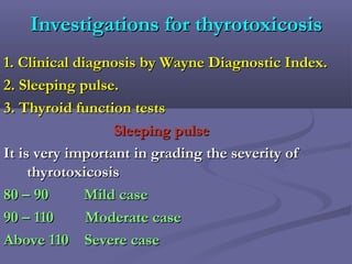 Investigations for thyrotoxicosisInvestigations for thyrotoxicosis
1. Clinical diagnosis by Wayne Diagnostic Index.1. Clinical diagnosis by Wayne Diagnostic Index.
2. Sleeping pulse.2. Sleeping pulse.
3. Thyroid function tests3. Thyroid function tests
Sleeping pulseSleeping pulse
It is very important in grading the severity ofIt is very important in grading the severity of
thyrotoxicosisthyrotoxicosis
80 – 90 Mild case80 – 90 Mild case
90 – 110 Moderate case90 – 110 Moderate case
Above 110 Severe caseAbove 110 Severe case
 
