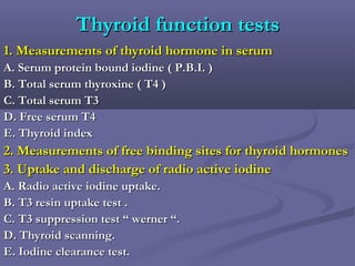 Thyroid function testsThyroid function tests
1. Measurements of thyroid hormone in serum1. Measurements of thyroid hormone in serum
A. Serum protein bound iodine ( P.B.I. )A. Serum protein bound iodine ( P.B.I. )
B. Total serum thyroxine ( T4 )B. Total serum thyroxine ( T4 )
C. Total serum T3C. Total serum T3
D. Free serum T4D. Free serum T4
E. Thyroid indexE. Thyroid index
2. Measurements of free binding sites for thyroid hormones2. Measurements of free binding sites for thyroid hormones
3. Uptake and discharge of radio active iodine3. Uptake and discharge of radio active iodine
A. Radio active iodine uptake.A. Radio active iodine uptake.
B. T3 resin uptake test .B. T3 resin uptake test .
C. T3 suppression test “ werner “.C. T3 suppression test “ werner “.
D. Thyroid scanning.D. Thyroid scanning.
E. Iodine clearance test.E. Iodine clearance test.
 