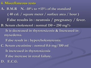 4. Miscellaneous tests4. Miscellaneous tests
A.A. B.M.R N. -10% to +15% of the standardB.M.R N. -10% to +15% of the standard
( 40 cal. / square meter / surface area / hour )( 40 cal. / square meter / surface area / hour )
False results in : neurosis / pregnancy / fever.False results in : neurosis / pregnancy / fever.
B. Serum cholesterol : normal 150 – 250 mg%B. Serum cholesterol : normal 150 – 250 mg%
It is decreased in thyrotoxicosis & Increased inIt is decreased in thyrotoxicosis & Increased in
myxedema.myxedema.
False result in : hypercholesteremia.False result in : hypercholesteremia.
C. Serum creatinine : normal 0.6 mg/100 mlC. Serum creatinine : normal 0.6 mg/100 ml
It increased in thyrotoxicosisIt increased in thyrotoxicosis
False increase in renal failure.False increase in renal failure.
D. E.C.G.D. E.C.G.
 